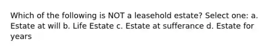 Which of the following is NOT a leasehold estate? Select one: a. Estate at will b. Life Estate c. Estate at sufferance d. Estate for years