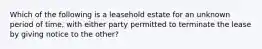 Which of the following is a leasehold estate for an unknown period of time, with either party permitted to terminate the lease by giving notice to the other?