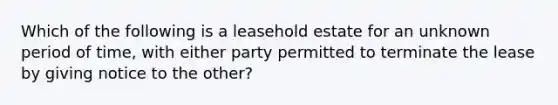 Which of the following is a leasehold estate for an unknown period of time, with either party permitted to terminate the lease by giving notice to the other?