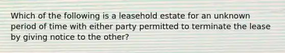 Which of the following is a leasehold estate for an unknown period of time with either party permitted to terminate the lease by giving notice to the other?