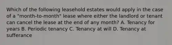 Which of the following leasehold estates would apply in the case of a "month-to-month" lease where either the landlord or tenant can cancel the lease at the end of any month? A. Tenancy for years B. Periodic tenancy C. Tenancy at will D. Tenancy at sufferance