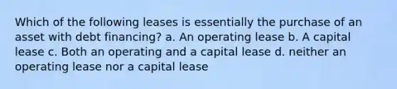 Which of the following leases is essentially the purchase of an asset with debt financing? a. An operating lease b. A capital lease c. Both an operating and a capital lease d. neither an operating lease nor a capital lease