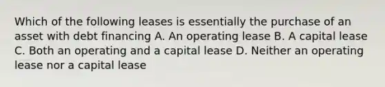 Which of the following leases is essentially the purchase of an asset with debt financing A. An operating lease B. A capital lease C. Both an operating and a capital lease D. Neither an operating lease nor a capital lease