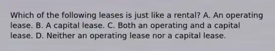 Which of the following leases is just like a rental? A. An operating lease. B. A capital lease. C. Both an operating and a capital lease. D. Neither an operating lease nor a capital lease.