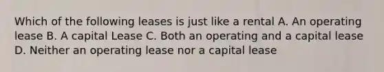 Which of the following leases is just like a rental A. An operating lease B. A capital Lease C. Both an operating and a capital lease D. Neither an operating lease nor a capital lease