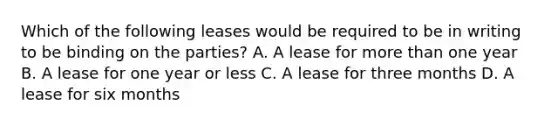 Which of the following leases would be required to be in writing to be binding on the parties? A. A lease for more than one year B. A lease for one year or less C. A lease for three months D. A lease for six months