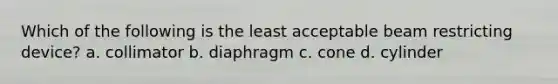 Which of the following is the least acceptable beam restricting device? a. collimator b. diaphragm c. cone d. cylinder