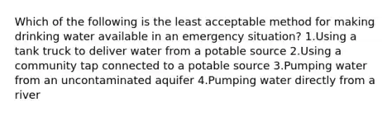 Which of the following is the least acceptable method for making drinking water available in an emergency situation? 1.Using a tank truck to deliver water from a potable source 2.Using a community tap connected to a potable source 3.Pumping water from an uncontaminated aquifer 4.Pumping water directly from a river