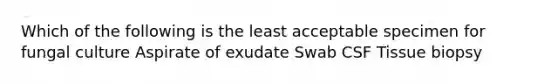 Which of the following is the least acceptable specimen for fungal culture Aspirate of exudate Swab CSF Tissue biopsy