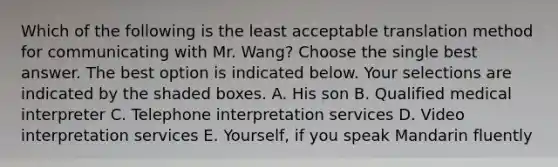 Which of the following is the least acceptable translation method for communicating with Mr. Wang? Choose the single best answer. The best option is indicated below. Your selections are indicated by the shaded boxes. A. His son B. Qualified medical interpreter C. Telephone interpretation services D. Video interpretation services E. Yourself, if you speak Mandarin fluently