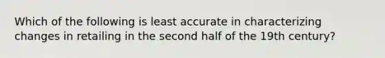 Which of the following is least accurate in characterizing changes in retailing in the second half of the 19th century?