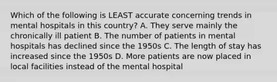 Which of the following is LEAST accurate concerning trends in mental hospitals in this country? A. They serve mainly the chronically ill patient B. The number of patients in mental hospitals has declined since the 1950s C. The length of stay has increased since the 1950s D. More patients are now placed in local facilities instead of the mental hospital