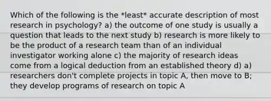 Which of the following is the *least* accurate description of most research in psychology? a) the outcome of one study is usually a question that leads to the next study b) research is more likely to be the product of a research team than of an individual investigator working alone c) the majority of research ideas come from a logical deduction from an established theory d) a) researchers don't complete projects in topic A, then move to B; they develop programs of research on topic A