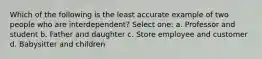 Which of the following is the least accurate example of two people who are interdependent? Select one: a. Professor and student b. Father and daughter c. Store employee and customer d. Babysitter and children