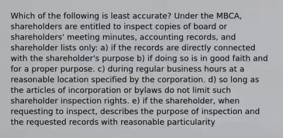 Which of the following is least accurate? Under the MBCA, shareholders are entitled to inspect copies of board or shareholders' meeting minutes, accounting records, and shareholder lists only: a) if the records are directly connected with the shareholder's purpose b) if doing so is in good faith and for a proper purpose. c) during regular business hours at a reasonable location specified by the corporation. d) so long as the articles of incorporation or bylaws do not limit such shareholder inspection rights. e) if the shareholder, when requesting to inspect, describes the purpose of inspection and the requested records with reasonable particularity