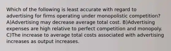 Which of the following is least accurate with regard to advertising for firms operating under monopolistic competition? A)Advertising may decrease average total cost. B)Advertising expenses are high relative to perfect competition and monopoly. C)The increase to average total costs associated with advertising increases as output increases.