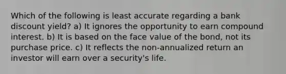 Which of the following is least accurate regarding a bank discount yield? a) It ignores the opportunity to earn compound interest. b) It is based on the face value of the bond, not its purchase price. c) It reflects the non-annualized return an investor will earn over a security's life.