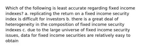 Which of the following is least accurate regarding fixed income indexes? a. replicating the return on a fixed income security index is difficult for investors b. there is a great deal of heterogeneity in the composition of fixed income security indexes c. due to the large universe of fixed income security issues, data for fixed income securities are relatively easy to obtain