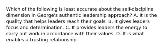 Which of the following is least accurate about the self-discipline dimension in George's authentic leadership approach? A. It is the quality that helps leaders reach their goals. B. It gives leaders focus and determination. C. It provides leaders the energy to carry out work in accordance with their values. D. It is what enables a trusting relationship.