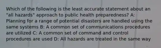 Which of the following is the least accurate statement about an "all hazards" approach to public health preparedness? A: Planning for a range of potential disasters are handled using the same systems B: A common set of communications procedures are utilized C: A common set of command and control procedures are used D: All hazards are treated in the same way