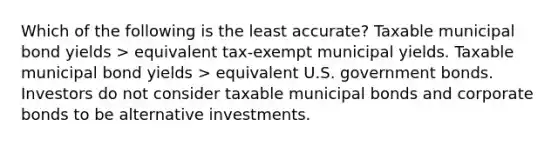 Which of the following is the least accurate? Taxable municipal bond yields > equivalent tax-exempt municipal yields. Taxable municipal bond yields > equivalent U.S. government bonds. Investors do not consider taxable municipal bonds and corporate bonds to be alternative investments.