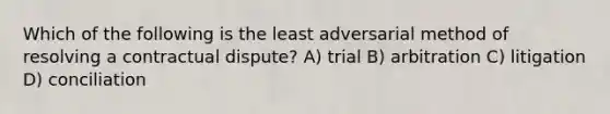 Which of the following is the least adversarial method of resolving a contractual dispute? A) trial B) arbitration C) litigation D) conciliation