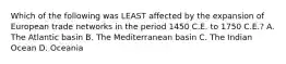 Which of the following was LEAST affected by the expansion of European trade networks in the period 1450 C.E. to 1750 C.E.? A. The Atlantic basin B. The Mediterranean basin C. The Indian Ocean D. Oceania