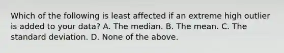 Which of the following is least affected if an extreme high outlier is added to your data? A. The median. B. The mean. C. The <a href='https://www.questionai.com/knowledge/kqGUr1Cldy-standard-deviation' class='anchor-knowledge'>standard deviation</a>. D. None of the above.