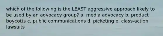 which of the following is the LEAST aggressive approach likely to be used by an advocacy group? a. media advocacy b. product boycotts c. public communications d. picketing e. class-action lawsuits