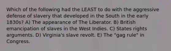 Which of the following had the LEAST to do with the aggressive defense of slavery that developed in the South in the early 1830s? A) The appearance of The Liberator. B) British emancipation of slaves in the West Indies. C) States rights arguments. D) Virginia's slave revolt. E) The "gag rule" in Congress.