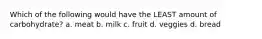 Which of the following would have the LEAST amount of carbohydrate? a. meat b. milk c. fruit d. veggies d. bread