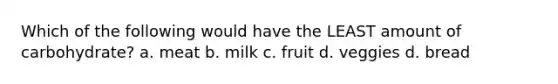 Which of the following would have the LEAST amount of carbohydrate? a. meat b. milk c. fruit d. veggies d. bread