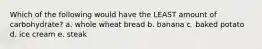 Which of the following would have the LEAST amount of carbohydrate? a. whole wheat bread b. banana c. baked potato d. ice cream e. steak