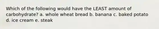 Which of the following would have the LEAST amount of carbohydrate? a. whole wheat bread b. banana c. baked potato d. ice cream e. steak