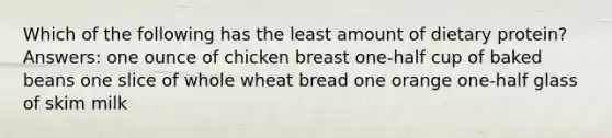 Which of the following has the least amount of dietary protein? Answers: one ounce of chicken breast one-half cup of baked beans one slice of whole wheat bread one orange one-half glass of skim milk