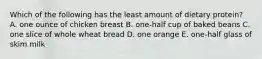 Which of the following has the least amount of dietary protein? A. one ounce of chicken breast B. one-half cup of baked beans C. one slice of whole wheat bread D. one orange E. one-half glass of skim milk