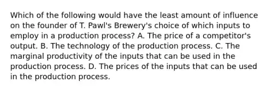 Which of the following would have the least amount of influence on the founder of T. Pawl's Brewery's choice of which inputs to employ in a production process? A. The price of a competitor's output. B. The technology of the production process. C. The marginal productivity of the inputs that can be used in the production process. D. The prices of the inputs that can be used in the production process.