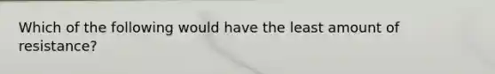Which of the following would have the least amount of resistance?