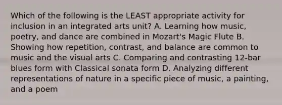 Which of the following is the LEAST appropriate activity for inclusion in an integrated arts unit? A. Learning how music, poetry, and dance are combined in Mozart's Magic Flute B. Showing how repetition, contrast, and balance are common to music and the visual arts C. Comparing and contrasting 12-bar blues form with Classical sonata form D. Analyzing different representations of nature in a specific piece of music, a painting, and a poem