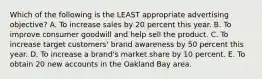 Which of the following is the LEAST appropriate advertising objective? A. To increase sales by 20 percent this year. B. To improve consumer goodwill and help sell the product. C. To increase target customers' brand awareness by 50 percent this year. D. To increase a brand's market share by 10 percent. E. To obtain 20 new accounts in the Oakland Bay area.