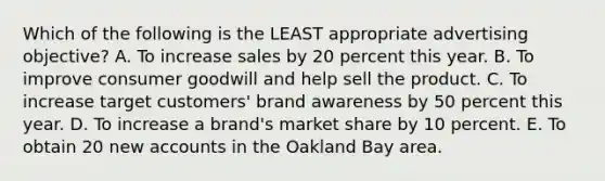 Which of the following is the LEAST appropriate advertising objective? A. To increase sales by 20 percent this year. B. To improve consumer goodwill and help sell the product. C. To increase target customers' brand awareness by 50 percent this year. D. To increase a brand's market share by 10 percent. E. To obtain 20 new accounts in the Oakland Bay area.