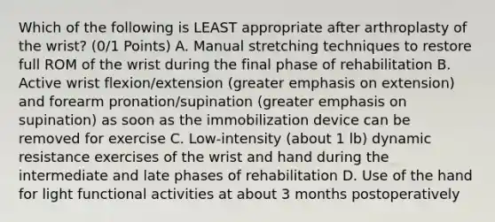 Which of the following is LEAST appropriate after arthroplasty of the wrist? (0/1 Points) A. Manual stretching techniques to restore full ROM of the wrist during the final phase of rehabilitation B. Active wrist flexion/extension (greater emphasis on extension) and forearm pronation/supination (greater emphasis on supination) as soon as the immobilization device can be removed for exercise C. Low-intensity (about 1 lb) dynamic resistance exercises of the wrist and hand during the intermediate and late phases of rehabilitation D. Use of the hand for light functional activities at about 3 months postoperatively