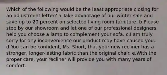 Which of the following would be the least appropriate closing for an adjustment letter? a.Take advantage of our winter sale and save up to 20 percent on selected living room furniture. b.Please stop by our showroom and let one of our professional designers help you choose a lamp to complement your sofa. c.I am truly sorry for any inconvenience our product may have caused you. d.You can be confident, Ms. Short, that your new recliner has a stronger, longer-lasting fabric than the original chair. e.With the proper care, your recliner will provide you with many years of comfort.