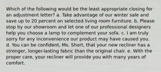 Which of the following would be the least appropriate closing for an adjustment letter? a. Take advantage of our winter sale and save up to 20 percent on selected living room furniture. b. Please stop by our showroom and let one of our professional designers help you choose a lamp to complement your sofa. c. I am truly sorry for any inconvenience our product may have caused you. d. You can be confident, Ms. Short, that your new recliner has a stronger, longer-lasting fabric than the original chair. e. With the proper care, your recliner will provide you with many years of comfort.