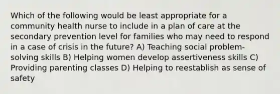 Which of the following would be least appropriate for a community health nurse to include in a plan of care at the secondary prevention level for families who may need to respond in a case of crisis in the future? A) Teaching social problem-solving skills B) Helping women develop assertiveness skills C) Providing parenting classes D) Helping to reestablish as sense of safety