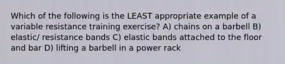 Which of the following is the LEAST appropriate example of a variable resistance training exercise? A) chains on a barbell B) elastic/ resistance bands C) elastic bands attached to the floor and bar D) lifting a barbell in a power rack