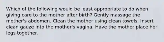 Which of the following would be least appropriate to do when giving care to the mother after birth? Gently massage the mother's abdomen. Clean the mother using clean towels. Insert clean gauze into the mother's vagina. Have the mother place her legs together.