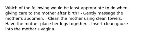 Which of the following would be least appropriate to do when giving care to the mother after birth? - Gently massage the mother's abdomen. - Clean the mother using clean towels. - Have the mother place her legs together. - Insert clean gauze into the mother's vagina.