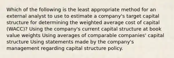 Which of the following is the least appropriate method for an external analyst to use to estimate a company's target capital structure for determining the weighted average cost of capital (WACC)? Using the company's current capital structure at book value weights Using averages of comparable companies' capital structure Using statements made by the company's management regarding capital structure policy.