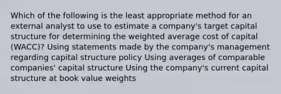 Which of the following is the least appropriate method for an external analyst to use to estimate a company's target capital structure for determining the weighted average cost of capital (WACC)? Using statements made by the company's management regarding capital structure policy Using averages of comparable companies' capital structure Using the company's current capital structure at book value weights